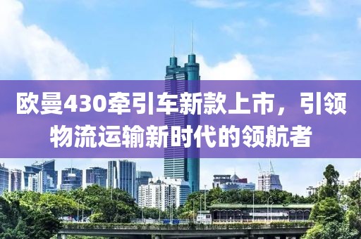 歐曼430牽引車新款上市，引領(lǐng)物流運(yùn)輸新時(shí)代的領(lǐng)航者