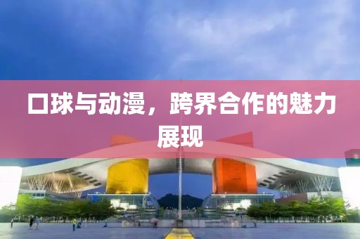 口球與動漫，跨界合作的魅力展現(xiàn)