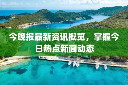 今晚報最新資訊概覽，掌握今日熱點新聞動態(tài)