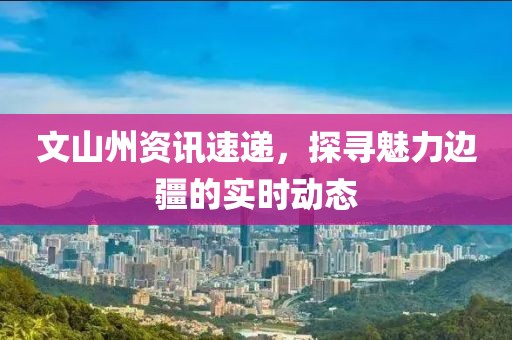 文山州資訊速遞，探尋魅力邊疆的實時動態(tài)