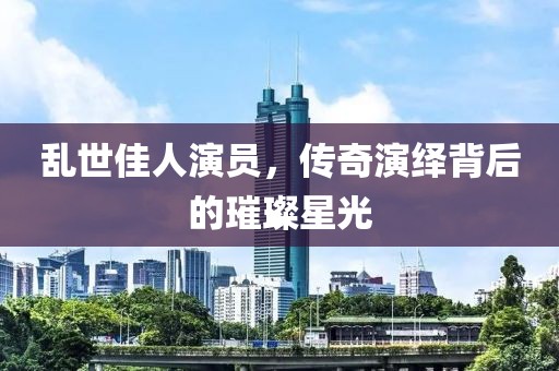 亂世佳人演員，傳奇演繹背后的璀璨星光