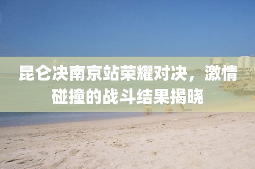 昆侖決南京站榮耀對(duì)決，激情碰撞的戰(zhàn)斗結(jié)果揭曉