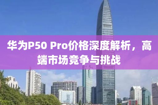 華為P50 Pro價格深度解析，高端市場競爭與挑戰(zhàn)