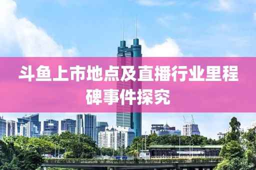 斗魚上市地點及直播行業(yè)里程碑事件探究