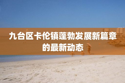九臺區(qū)卡倫鎮(zhèn)蓬勃發(fā)展新篇章的最新動態(tài)