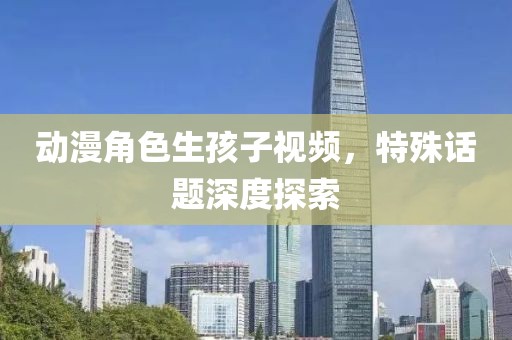 動漫角色生孩子視頻，特殊話題深度探索