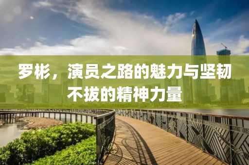 羅彬，演員之路的魅力與堅(jiān)韌不拔的精神力量