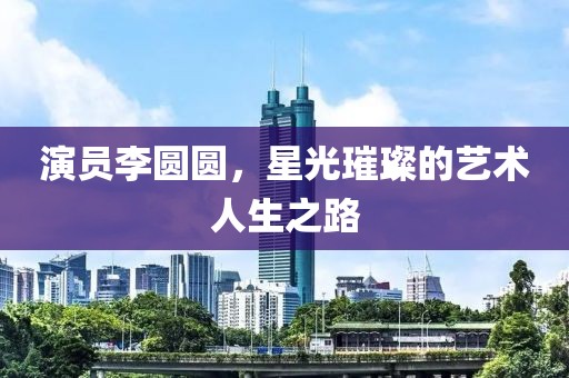 演員李圓圓，星光璀璨的藝術(shù)人生之路