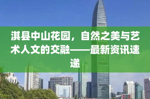 淇縣中山花園，自然之美與藝術(shù)人文的交融——最新資訊速遞