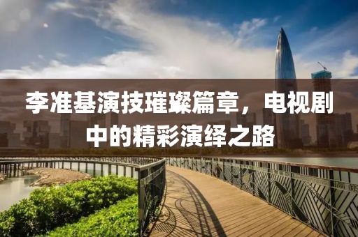 李準(zhǔn)基演技璀璨篇章，電視劇中的精彩演繹之路