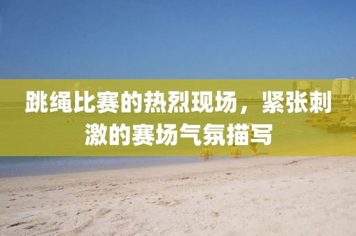 跳繩比賽的熱烈現(xiàn)場(chǎng)，緊張刺激的賽場(chǎng)氣氛描寫(xiě)