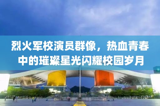 烈火軍校演員群像，熱血青春中的璀璨星光閃耀校園歲月