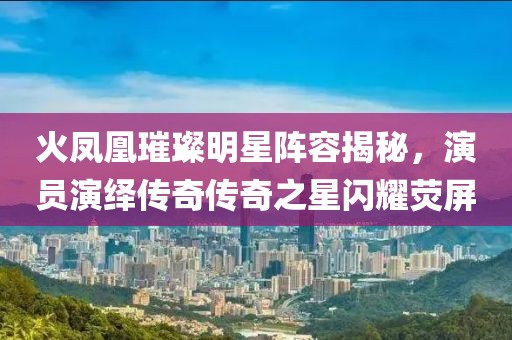 火鳳凰璀璨明星陣容揭秘，演員演繹傳奇?zhèn)髌嬷情W耀熒屏