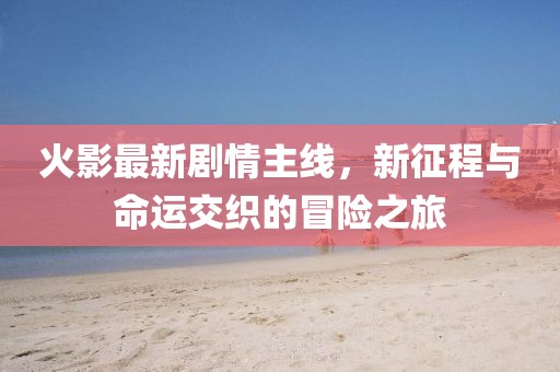 火影最新劇情主線，新征程與命運(yùn)交織的冒險(xiǎn)之旅