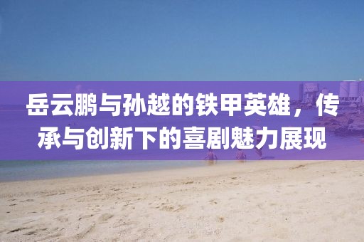 岳云鵬與孫越的鐵甲英雄，傳承與創(chuàng)新下的喜劇魅力展現(xiàn)