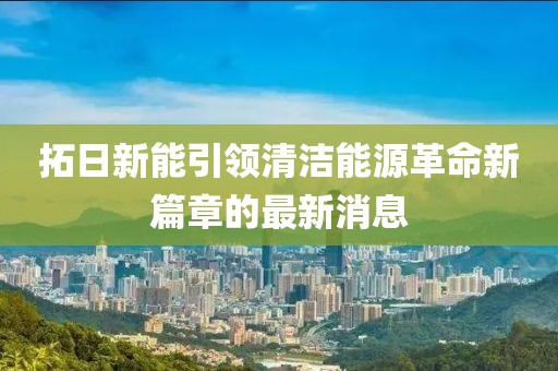 拓日新能引領(lǐng)清潔能源革命新篇章的最新消息