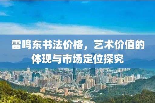 雷鳴東書法價格，藝術(shù)價值的體現(xiàn)與市場定位探究