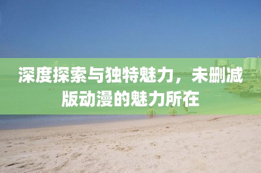 深度探索與獨特魅力，未刪減版動漫的魅力所在