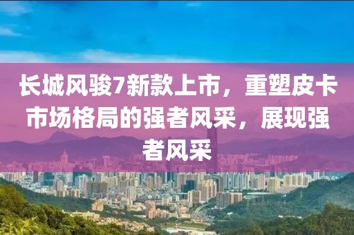 長(zhǎng)城風(fēng)駿7新款上市，重塑皮卡市場(chǎng)格局的強(qiáng)者風(fēng)采，展現(xiàn)強(qiáng)者風(fēng)采