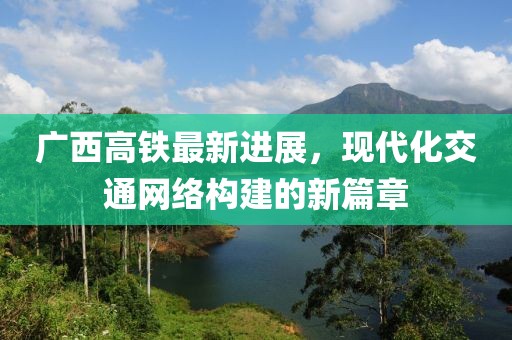 廣西高鐵最新進(jìn)展，現(xiàn)代化交通網(wǎng)絡(luò)構(gòu)建的新篇章