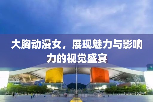 大胸動漫女，展現(xiàn)魅力與影響力的視覺盛宴
