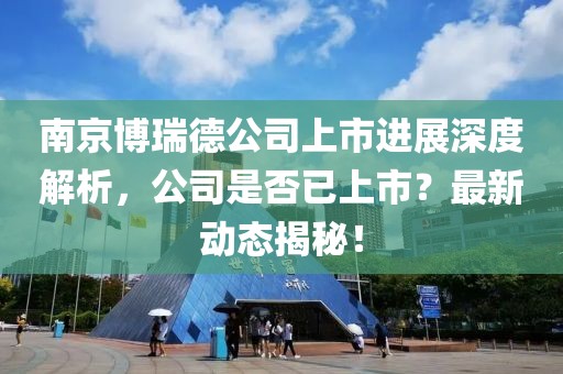 南京博瑞德公司上市進展深度解析，公司是否已上市？最新動態(tài)揭秘！