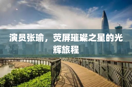 演員張瑜，熒屏璀璨之星的光輝旅程