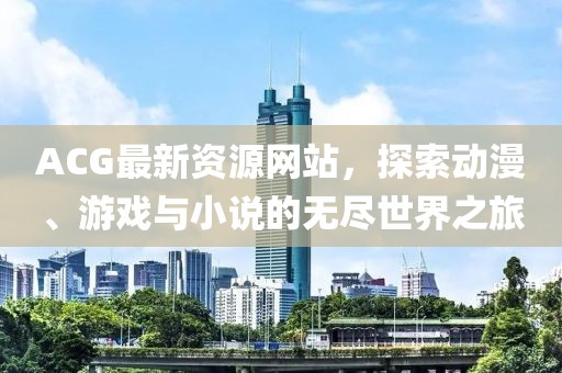 ACG最新資源網(wǎng)站，探索動(dòng)漫、游戲與小說的無盡世界之旅