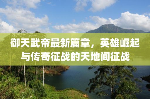 御天武帝最新篇章，英雄崛起與傳奇征戰(zhàn)的天地間征戰(zhàn)