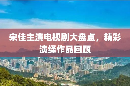 宋佳主演電視劇大盤點，精彩演繹作品回顧