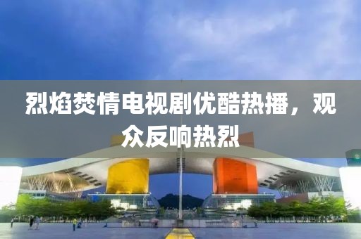 烈焰焚情電視劇優(yōu)酷熱播，觀眾反響熱烈