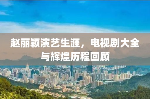 趙麗穎演藝生涯，電視劇大全與輝煌歷程回顧