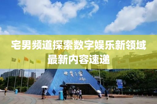 宅男頻道探索數(shù)字娛樂新領(lǐng)域最新內(nèi)容速遞
