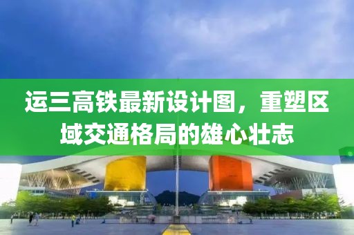 運(yùn)三高鐵最新設(shè)計(jì)圖，重塑區(qū)域交通格局的雄心壯志