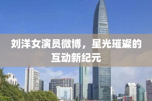 劉洋女演員微博，星光璀璨的互動新紀元