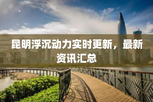 昆明浮沉動力實時更新，最新資訊匯總