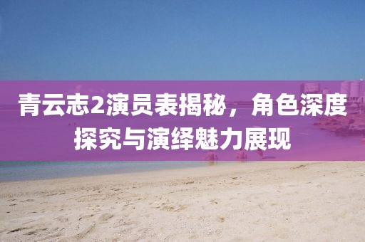 青云志2演員表揭秘，角色深度探究與演繹魅力展現(xiàn)