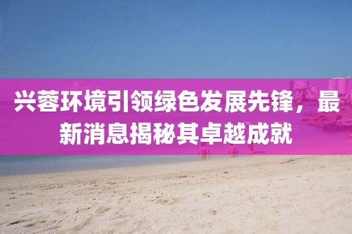 興蓉環(huán)境引領(lǐng)綠色發(fā)展先鋒，最新消息揭秘其卓越成就