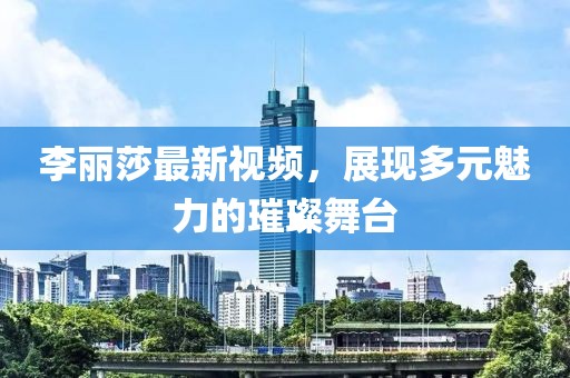 李麗莎最新視頻，展現(xiàn)多元魅力的璀璨舞臺