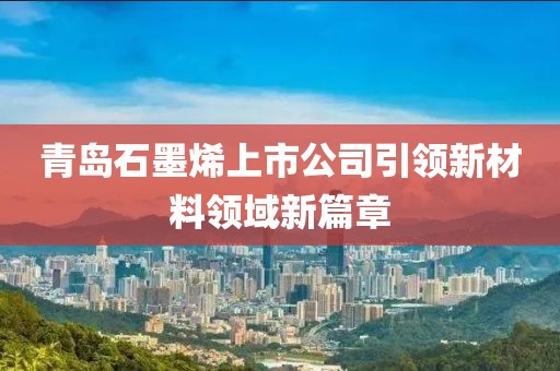 青島石墨烯上市公司引領(lǐng)新材料領(lǐng)域新篇章