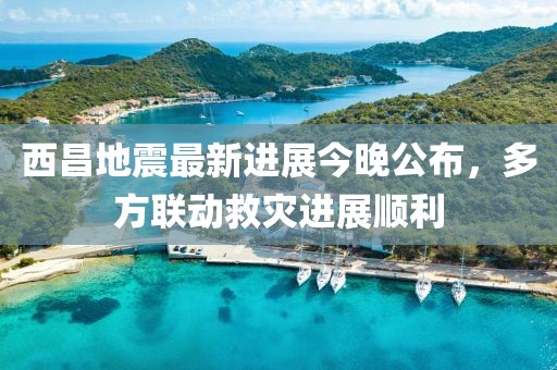 西昌地震最新進(jìn)展今晚公布，多方聯(lián)動救災(zāi)進(jìn)展順利
