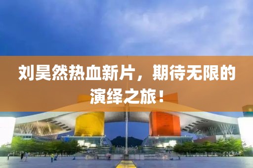 劉昊然熱血新片，期待無限的演繹之旅！