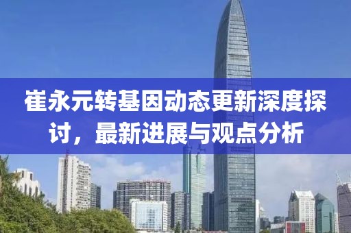 崔永元轉(zhuǎn)基因動(dòng)態(tài)更新深度探討，最新進(jìn)展與觀點(diǎn)分析