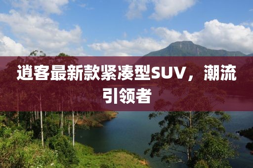 逍客最新款緊湊型SUV，潮流引領(lǐng)者