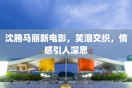 沈騰馬麗新電影，笑淚交織，情感引人深思