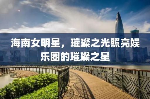 海南女明星，璀璨之光照亮娛樂(lè)圈的璀璨之星
