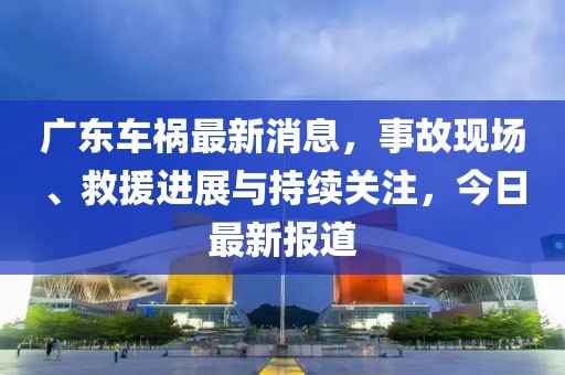 廣東車禍最新消息，事故現(xiàn)場(chǎng)、救援進(jìn)展與持續(xù)關(guān)注，今日最新報(bào)道