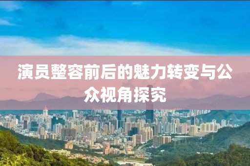 演員整容前后的魅力轉(zhuǎn)變與公眾視角探究