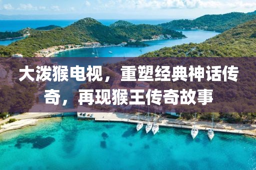 大潑猴電視，重塑經(jīng)典神話傳奇，再現(xiàn)猴王傳奇故事