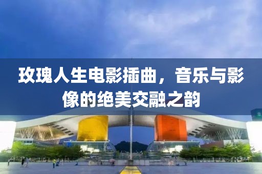 玫瑰人生電影插曲，音樂與影像的絕美交融之韻